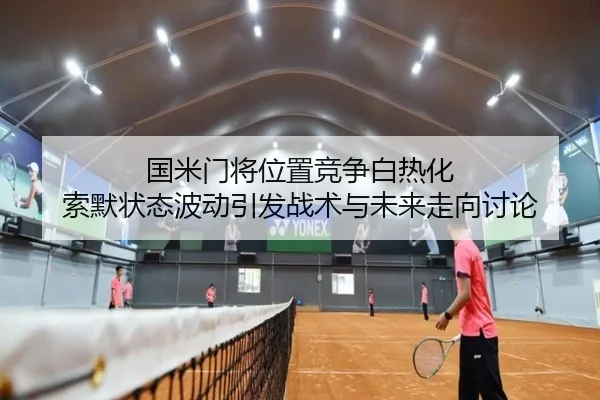 国米门将位置竞争白热化 索默状态波动引发战术与未来走向讨论