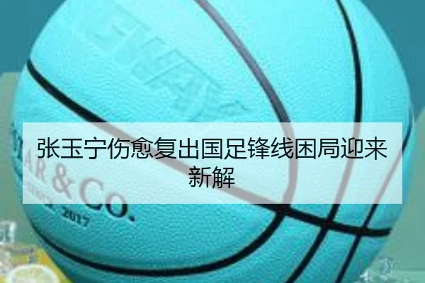 张玉宁伤愈复出国足锋线困局迎来新解