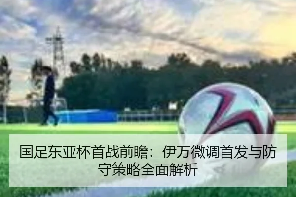 国足东亚杯首战前瞻：伊万微调首发与防守策略全面解析